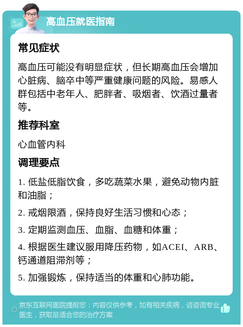 高血压就医指南 常见症状 高血压可能没有明显症状，但长期高血压会增加心脏病、脑卒中等严重健康问题的风险。易感人群包括中老年人、肥胖者、吸烟者、饮酒过量者等。 推荐科室 心血管内科 调理要点 1. 低盐低脂饮食，多吃蔬菜水果，避免动物内脏和油脂； 2. 戒烟限酒，保持良好生活习惯和心态； 3. 定期监测血压、血脂、血糖和体重； 4. 根据医生建议服用降压药物，如ACEI、ARB、钙通道阻滞剂等； 5. 加强锻炼，保持适当的体重和心肺功能。