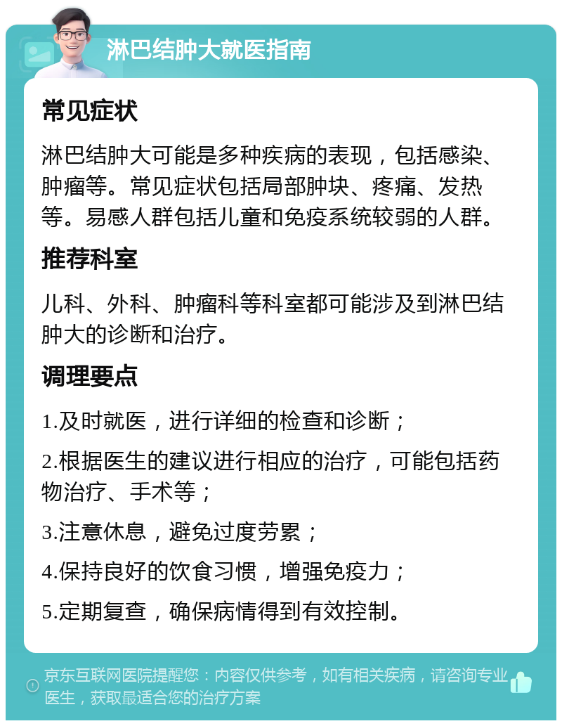 淋巴结肿大就医指南 常见症状 淋巴结肿大可能是多种疾病的表现，包括感染、肿瘤等。常见症状包括局部肿块、疼痛、发热等。易感人群包括儿童和免疫系统较弱的人群。 推荐科室 儿科、外科、肿瘤科等科室都可能涉及到淋巴结肿大的诊断和治疗。 调理要点 1.及时就医，进行详细的检查和诊断； 2.根据医生的建议进行相应的治疗，可能包括药物治疗、手术等； 3.注意休息，避免过度劳累； 4.保持良好的饮食习惯，增强免疫力； 5.定期复查，确保病情得到有效控制。