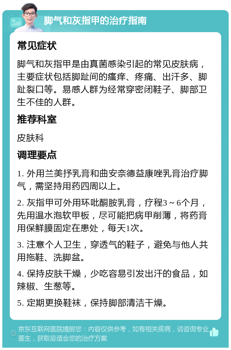 脚气和灰指甲的治疗指南 常见症状 脚气和灰指甲是由真菌感染引起的常见皮肤病，主要症状包括脚趾间的瘙痒、疼痛、出汗多、脚趾裂口等。易感人群为经常穿密闭鞋子、脚部卫生不佳的人群。 推荐科室 皮肤科 调理要点 1. 外用兰美抒乳膏和曲安奈德益康唑乳膏治疗脚气，需坚持用药四周以上。 2. 灰指甲可外用环吡酮胺乳膏，疗程3～6个月，先用温水泡软甲板，尽可能把病甲削薄，将药膏用保鲜膜固定在患处，每天1次。 3. 注意个人卫生，穿透气的鞋子，避免与他人共用拖鞋、洗脚盆。 4. 保持皮肤干燥，少吃容易引发出汗的食品，如辣椒、生葱等。 5. 定期更换鞋袜，保持脚部清洁干燥。