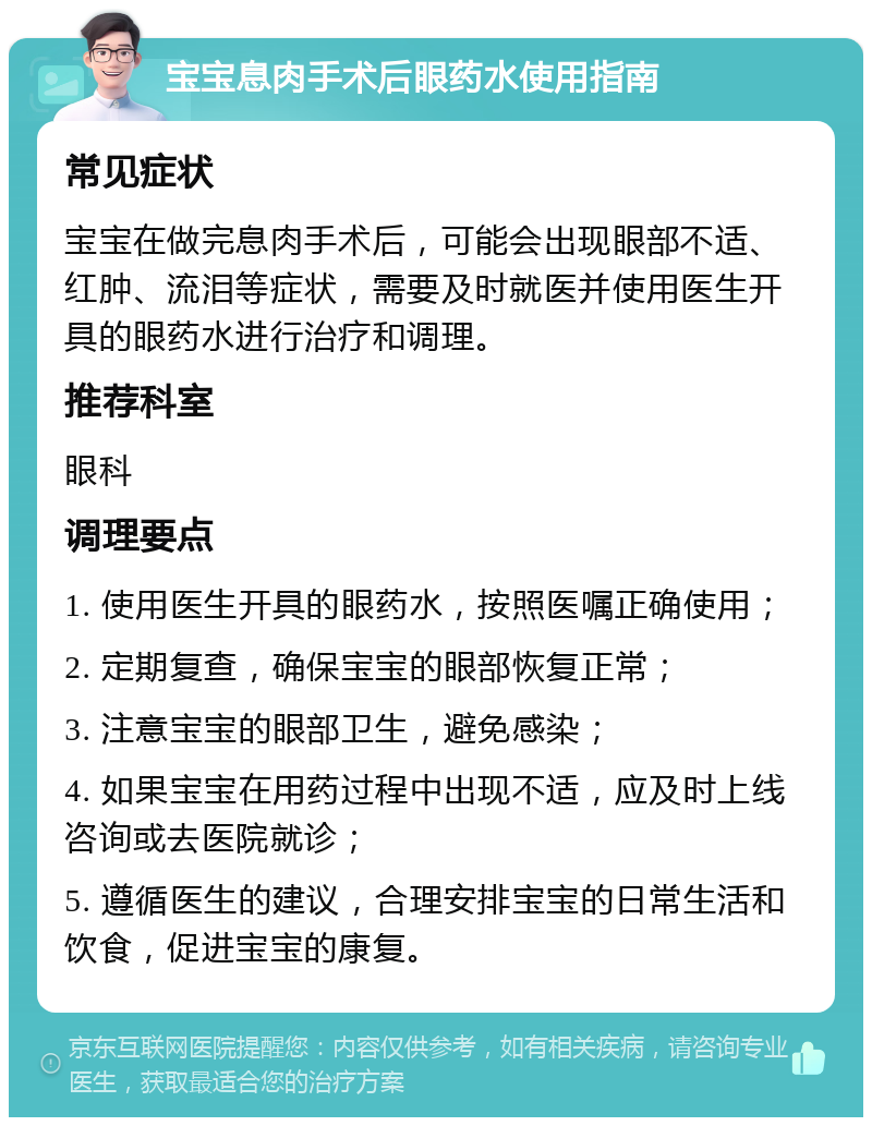 宝宝息肉手术后眼药水使用指南 常见症状 宝宝在做完息肉手术后，可能会出现眼部不适、红肿、流泪等症状，需要及时就医并使用医生开具的眼药水进行治疗和调理。 推荐科室 眼科 调理要点 1. 使用医生开具的眼药水，按照医嘱正确使用； 2. 定期复查，确保宝宝的眼部恢复正常； 3. 注意宝宝的眼部卫生，避免感染； 4. 如果宝宝在用药过程中出现不适，应及时上线咨询或去医院就诊； 5. 遵循医生的建议，合理安排宝宝的日常生活和饮食，促进宝宝的康复。