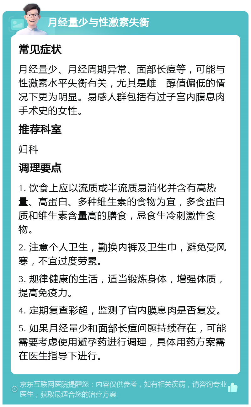 月经量少与性激素失衡 常见症状 月经量少、月经周期异常、面部长痘等，可能与性激素水平失衡有关，尤其是雌二醇值偏低的情况下更为明显。易感人群包括有过子宫内膜息肉手术史的女性。 推荐科室 妇科 调理要点 1. 饮食上应以流质或半流质易消化并含有高热量、高蛋白、多种维生素的食物为宜，多食蛋白质和维生素含量高的膳食，忌食生冷刺激性食物。 2. 注意个人卫生，勤换内裤及卫生巾，避免受风寒，不宜过度劳累。 3. 规律健康的生活，适当锻炼身体，增强体质，提高免疫力。 4. 定期复查彩超，监测子宫内膜息肉是否复发。 5. 如果月经量少和面部长痘问题持续存在，可能需要考虑使用避孕药进行调理，具体用药方案需在医生指导下进行。