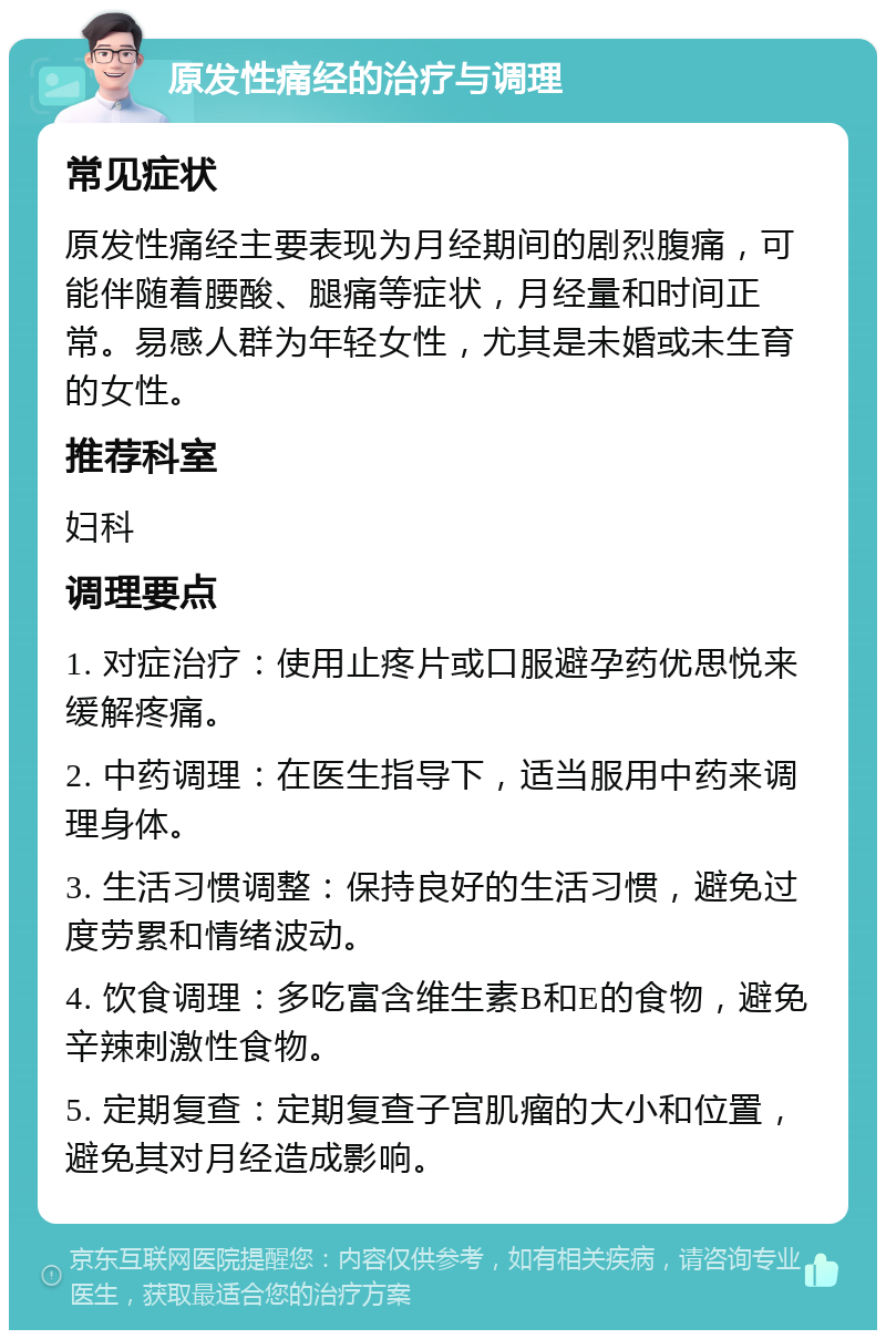 原发性痛经的治疗与调理 常见症状 原发性痛经主要表现为月经期间的剧烈腹痛，可能伴随着腰酸、腿痛等症状，月经量和时间正常。易感人群为年轻女性，尤其是未婚或未生育的女性。 推荐科室 妇科 调理要点 1. 对症治疗：使用止疼片或口服避孕药优思悦来缓解疼痛。 2. 中药调理：在医生指导下，适当服用中药来调理身体。 3. 生活习惯调整：保持良好的生活习惯，避免过度劳累和情绪波动。 4. 饮食调理：多吃富含维生素B和E的食物，避免辛辣刺激性食物。 5. 定期复查：定期复查子宫肌瘤的大小和位置，避免其对月经造成影响。