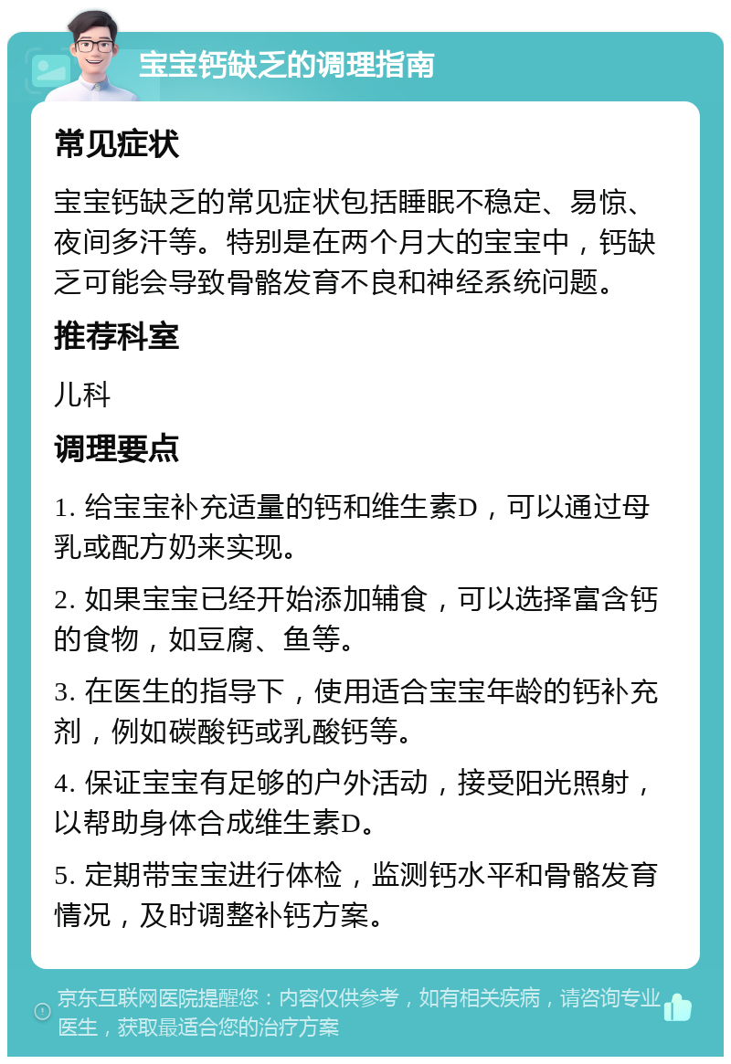 宝宝钙缺乏的调理指南 常见症状 宝宝钙缺乏的常见症状包括睡眠不稳定、易惊、夜间多汗等。特别是在两个月大的宝宝中，钙缺乏可能会导致骨骼发育不良和神经系统问题。 推荐科室 儿科 调理要点 1. 给宝宝补充适量的钙和维生素D，可以通过母乳或配方奶来实现。 2. 如果宝宝已经开始添加辅食，可以选择富含钙的食物，如豆腐、鱼等。 3. 在医生的指导下，使用适合宝宝年龄的钙补充剂，例如碳酸钙或乳酸钙等。 4. 保证宝宝有足够的户外活动，接受阳光照射，以帮助身体合成维生素D。 5. 定期带宝宝进行体检，监测钙水平和骨骼发育情况，及时调整补钙方案。