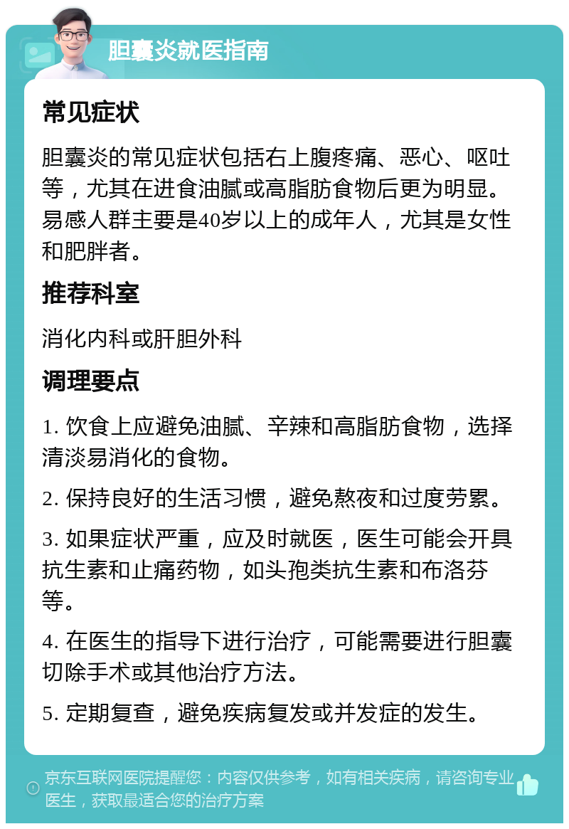 胆囊炎就医指南 常见症状 胆囊炎的常见症状包括右上腹疼痛、恶心、呕吐等，尤其在进食油腻或高脂肪食物后更为明显。易感人群主要是40岁以上的成年人，尤其是女性和肥胖者。 推荐科室 消化内科或肝胆外科 调理要点 1. 饮食上应避免油腻、辛辣和高脂肪食物，选择清淡易消化的食物。 2. 保持良好的生活习惯，避免熬夜和过度劳累。 3. 如果症状严重，应及时就医，医生可能会开具抗生素和止痛药物，如头孢类抗生素和布洛芬等。 4. 在医生的指导下进行治疗，可能需要进行胆囊切除手术或其他治疗方法。 5. 定期复查，避免疾病复发或并发症的发生。