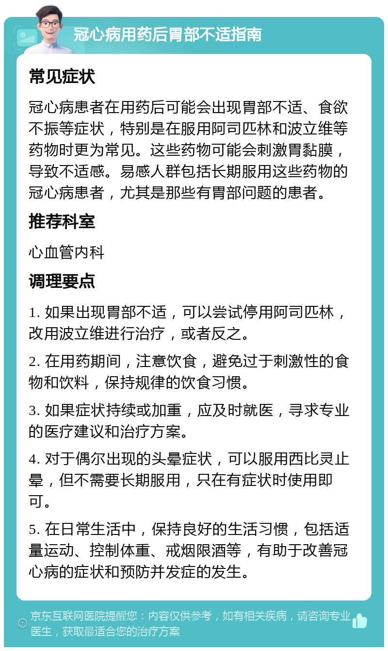 冠心病用药后胃部不适指南 常见症状 冠心病患者在用药后可能会出现胃部不适、食欲不振等症状，特别是在服用阿司匹林和波立维等药物时更为常见。这些药物可能会刺激胃黏膜，导致不适感。易感人群包括长期服用这些药物的冠心病患者，尤其是那些有胃部问题的患者。 推荐科室 心血管内科 调理要点 1. 如果出现胃部不适，可以尝试停用阿司匹林，改用波立维进行治疗，或者反之。 2. 在用药期间，注意饮食，避免过于刺激性的食物和饮料，保持规律的饮食习惯。 3. 如果症状持续或加重，应及时就医，寻求专业的医疗建议和治疗方案。 4. 对于偶尔出现的头晕症状，可以服用西比灵止晕，但不需要长期服用，只在有症状时使用即可。 5. 在日常生活中，保持良好的生活习惯，包括适量运动、控制体重、戒烟限酒等，有助于改善冠心病的症状和预防并发症的发生。