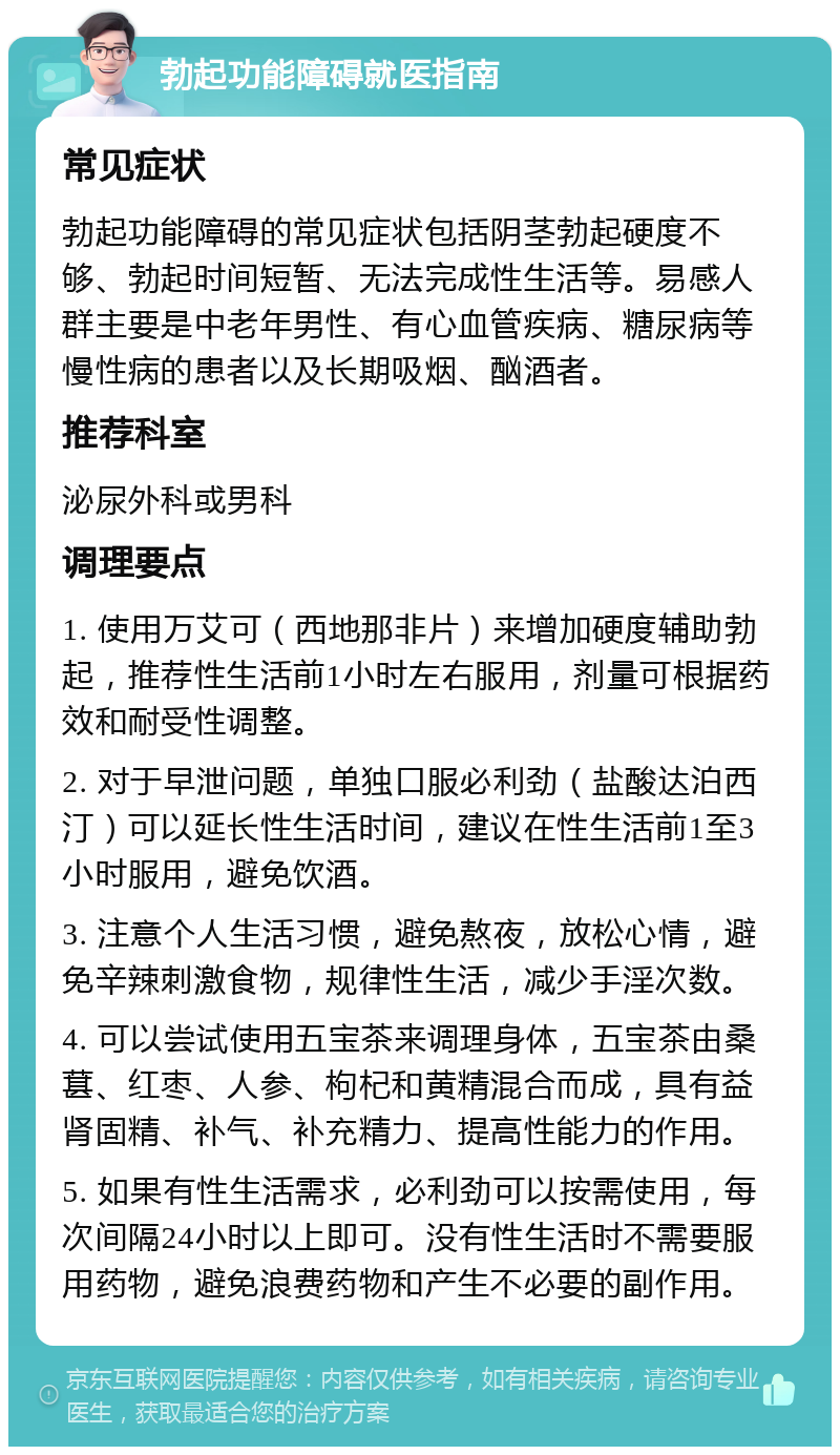 勃起功能障碍就医指南 常见症状 勃起功能障碍的常见症状包括阴茎勃起硬度不够、勃起时间短暂、无法完成性生活等。易感人群主要是中老年男性、有心血管疾病、糖尿病等慢性病的患者以及长期吸烟、酗酒者。 推荐科室 泌尿外科或男科 调理要点 1. 使用万艾可（西地那非片）来增加硬度辅助勃起，推荐性生活前1小时左右服用，剂量可根据药效和耐受性调整。 2. 对于早泄问题，单独口服必利劲（盐酸达泊西汀）可以延长性生活时间，建议在性生活前1至3小时服用，避免饮酒。 3. 注意个人生活习惯，避免熬夜，放松心情，避免辛辣刺激食物，规律性生活，减少手淫次数。 4. 可以尝试使用五宝茶来调理身体，五宝茶由桑葚、红枣、人参、枸杞和黄精混合而成，具有益肾固精、补气、补充精力、提高性能力的作用。 5. 如果有性生活需求，必利劲可以按需使用，每次间隔24小时以上即可。没有性生活时不需要服用药物，避免浪费药物和产生不必要的副作用。