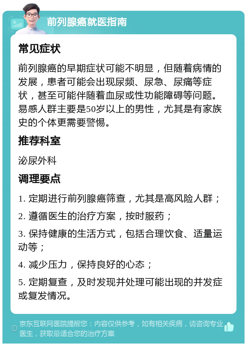 前列腺癌就医指南 常见症状 前列腺癌的早期症状可能不明显，但随着病情的发展，患者可能会出现尿频、尿急、尿痛等症状，甚至可能伴随着血尿或性功能障碍等问题。易感人群主要是50岁以上的男性，尤其是有家族史的个体更需要警惕。 推荐科室 泌尿外科 调理要点 1. 定期进行前列腺癌筛查，尤其是高风险人群； 2. 遵循医生的治疗方案，按时服药； 3. 保持健康的生活方式，包括合理饮食、适量运动等； 4. 减少压力，保持良好的心态； 5. 定期复查，及时发现并处理可能出现的并发症或复发情况。