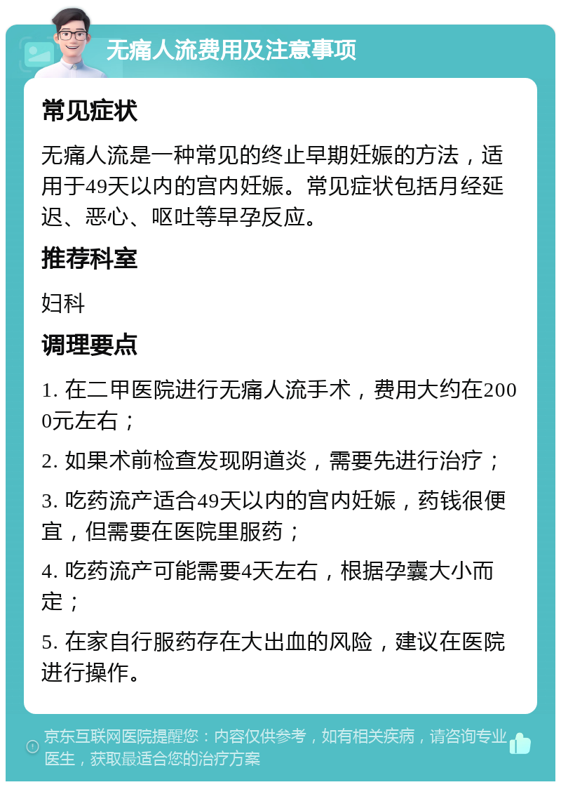 无痛人流费用及注意事项 常见症状 无痛人流是一种常见的终止早期妊娠的方法，适用于49天以内的宫内妊娠。常见症状包括月经延迟、恶心、呕吐等早孕反应。 推荐科室 妇科 调理要点 1. 在二甲医院进行无痛人流手术，费用大约在2000元左右； 2. 如果术前检查发现阴道炎，需要先进行治疗； 3. 吃药流产适合49天以内的宫内妊娠，药钱很便宜，但需要在医院里服药； 4. 吃药流产可能需要4天左右，根据孕囊大小而定； 5. 在家自行服药存在大出血的风险，建议在医院进行操作。