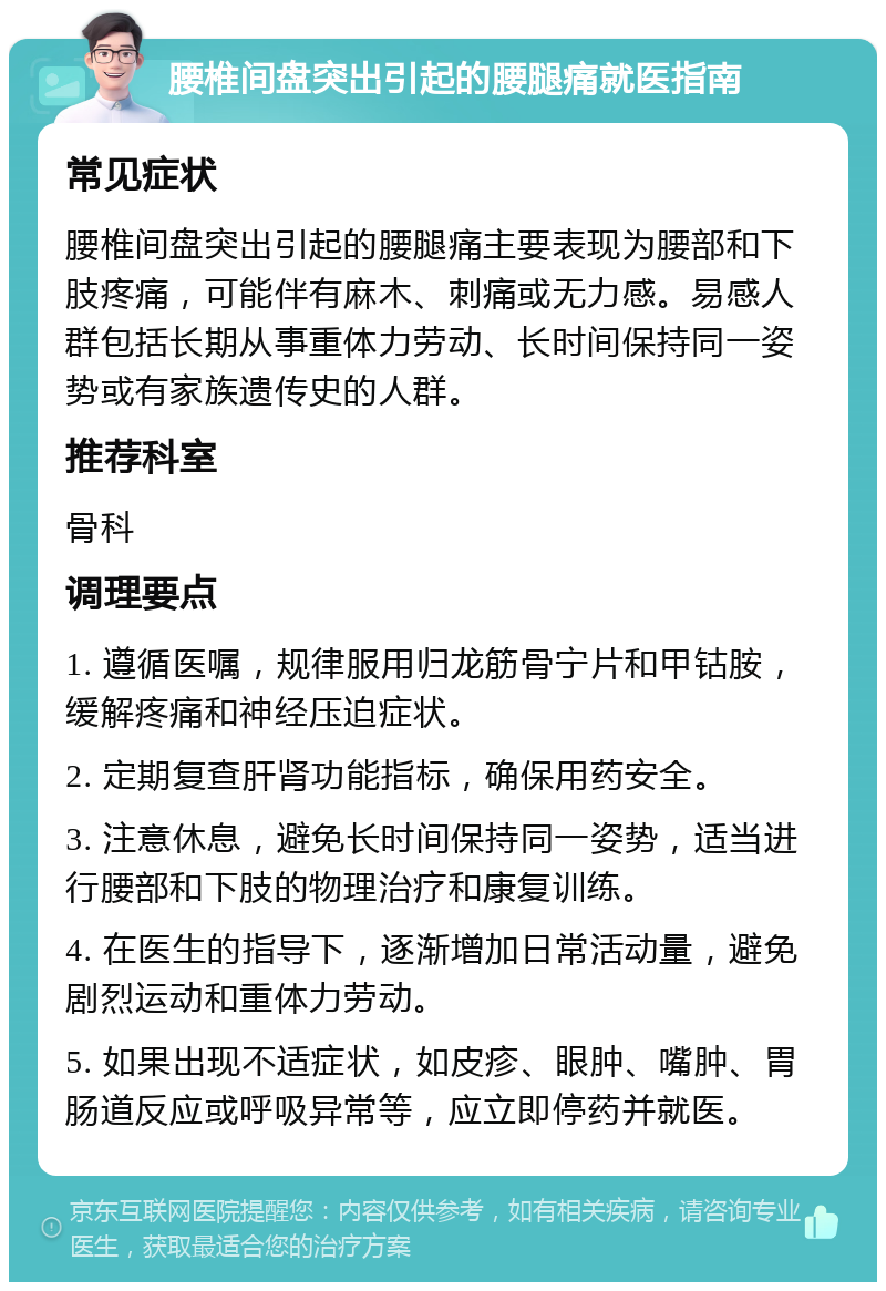 腰椎间盘突出引起的腰腿痛就医指南 常见症状 腰椎间盘突出引起的腰腿痛主要表现为腰部和下肢疼痛，可能伴有麻木、刺痛或无力感。易感人群包括长期从事重体力劳动、长时间保持同一姿势或有家族遗传史的人群。 推荐科室 骨科 调理要点 1. 遵循医嘱，规律服用归龙筋骨宁片和甲钴胺，缓解疼痛和神经压迫症状。 2. 定期复查肝肾功能指标，确保用药安全。 3. 注意休息，避免长时间保持同一姿势，适当进行腰部和下肢的物理治疗和康复训练。 4. 在医生的指导下，逐渐增加日常活动量，避免剧烈运动和重体力劳动。 5. 如果出现不适症状，如皮疹、眼肿、嘴肿、胃肠道反应或呼吸异常等，应立即停药并就医。