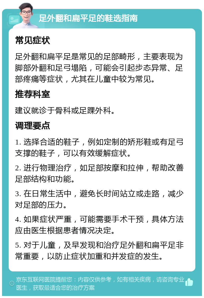 足外翻和扁平足的鞋选指南 常见症状 足外翻和扁平足是常见的足部畸形，主要表现为脚部外翻和足弓塌陷，可能会引起步态异常、足部疼痛等症状，尤其在儿童中较为常见。 推荐科室 建议就诊于骨科或足踝外科。 调理要点 1. 选择合适的鞋子，例如定制的矫形鞋或有足弓支撑的鞋子，可以有效缓解症状。 2. 进行物理治疗，如足部按摩和拉伸，帮助改善足部结构和功能。 3. 在日常生活中，避免长时间站立或走路，减少对足部的压力。 4. 如果症状严重，可能需要手术干预，具体方法应由医生根据患者情况决定。 5. 对于儿童，及早发现和治疗足外翻和扁平足非常重要，以防止症状加重和并发症的发生。