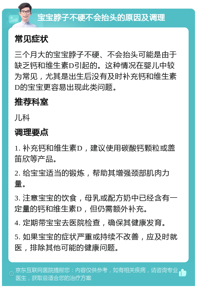 宝宝脖子不硬不会抬头的原因及调理 常见症状 三个月大的宝宝脖子不硬、不会抬头可能是由于缺乏钙和维生素D引起的。这种情况在婴儿中较为常见，尤其是出生后没有及时补充钙和维生素D的宝宝更容易出现此类问题。 推荐科室 儿科 调理要点 1. 补充钙和维生素D，建议使用碳酸钙颗粒或盖笛欣等产品。 2. 给宝宝适当的锻炼，帮助其增强颈部肌肉力量。 3. 注意宝宝的饮食，母乳或配方奶中已经含有一定量的钙和维生素D，但仍需额外补充。 4. 定期带宝宝去医院检查，确保其健康发育。 5. 如果宝宝的症状严重或持续不改善，应及时就医，排除其他可能的健康问题。