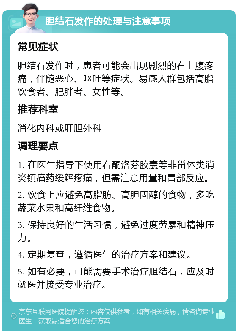 胆结石发作的处理与注意事项 常见症状 胆结石发作时，患者可能会出现剧烈的右上腹疼痛，伴随恶心、呕吐等症状。易感人群包括高脂饮食者、肥胖者、女性等。 推荐科室 消化内科或肝胆外科 调理要点 1. 在医生指导下使用右酮洛芬胶囊等非甾体类消炎镇痛药缓解疼痛，但需注意用量和胃部反应。 2. 饮食上应避免高脂肪、高胆固醇的食物，多吃蔬菜水果和高纤维食物。 3. 保持良好的生活习惯，避免过度劳累和精神压力。 4. 定期复查，遵循医生的治疗方案和建议。 5. 如有必要，可能需要手术治疗胆结石，应及时就医并接受专业治疗。