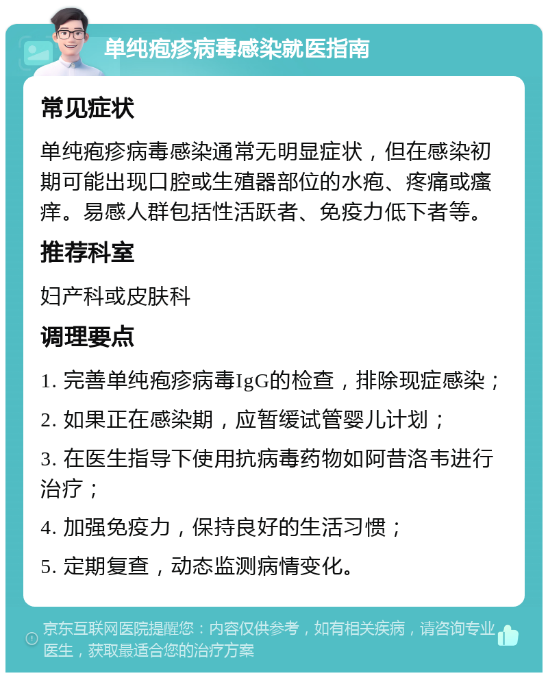 单纯疱疹病毒感染就医指南 常见症状 单纯疱疹病毒感染通常无明显症状，但在感染初期可能出现口腔或生殖器部位的水疱、疼痛或瘙痒。易感人群包括性活跃者、免疫力低下者等。 推荐科室 妇产科或皮肤科 调理要点 1. 完善单纯疱疹病毒IgG的检查，排除现症感染； 2. 如果正在感染期，应暂缓试管婴儿计划； 3. 在医生指导下使用抗病毒药物如阿昔洛韦进行治疗； 4. 加强免疫力，保持良好的生活习惯； 5. 定期复查，动态监测病情变化。