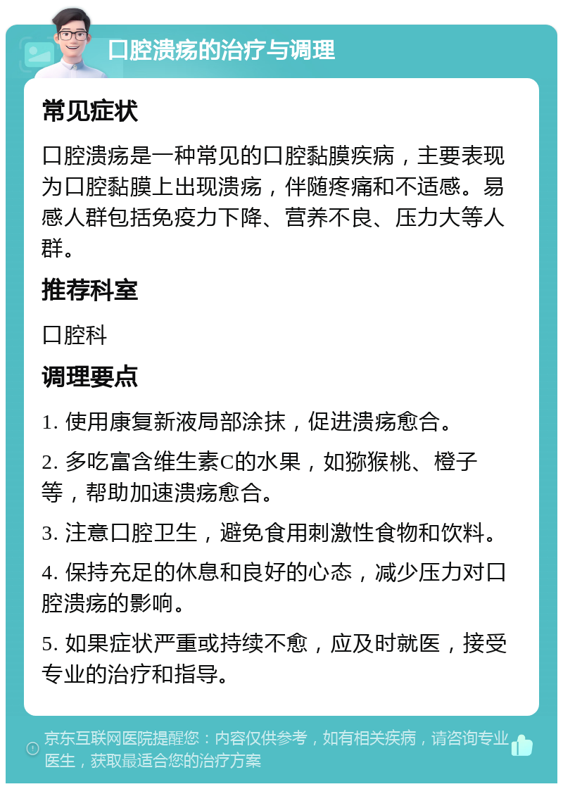 口腔溃疡的治疗与调理 常见症状 口腔溃疡是一种常见的口腔黏膜疾病，主要表现为口腔黏膜上出现溃疡，伴随疼痛和不适感。易感人群包括免疫力下降、营养不良、压力大等人群。 推荐科室 口腔科 调理要点 1. 使用康复新液局部涂抹，促进溃疡愈合。 2. 多吃富含维生素C的水果，如猕猴桃、橙子等，帮助加速溃疡愈合。 3. 注意口腔卫生，避免食用刺激性食物和饮料。 4. 保持充足的休息和良好的心态，减少压力对口腔溃疡的影响。 5. 如果症状严重或持续不愈，应及时就医，接受专业的治疗和指导。