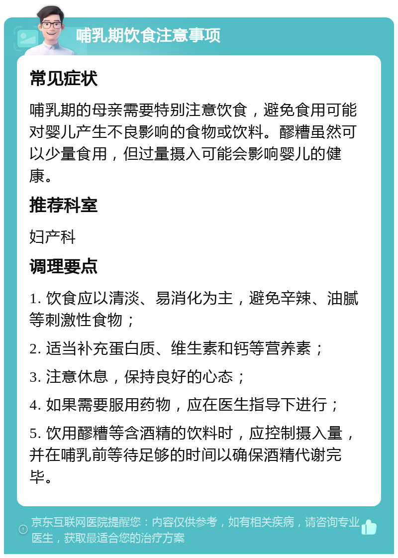 哺乳期饮食注意事项 常见症状 哺乳期的母亲需要特别注意饮食，避免食用可能对婴儿产生不良影响的食物或饮料。醪糟虽然可以少量食用，但过量摄入可能会影响婴儿的健康。 推荐科室 妇产科 调理要点 1. 饮食应以清淡、易消化为主，避免辛辣、油腻等刺激性食物； 2. 适当补充蛋白质、维生素和钙等营养素； 3. 注意休息，保持良好的心态； 4. 如果需要服用药物，应在医生指导下进行； 5. 饮用醪糟等含酒精的饮料时，应控制摄入量，并在哺乳前等待足够的时间以确保酒精代谢完毕。