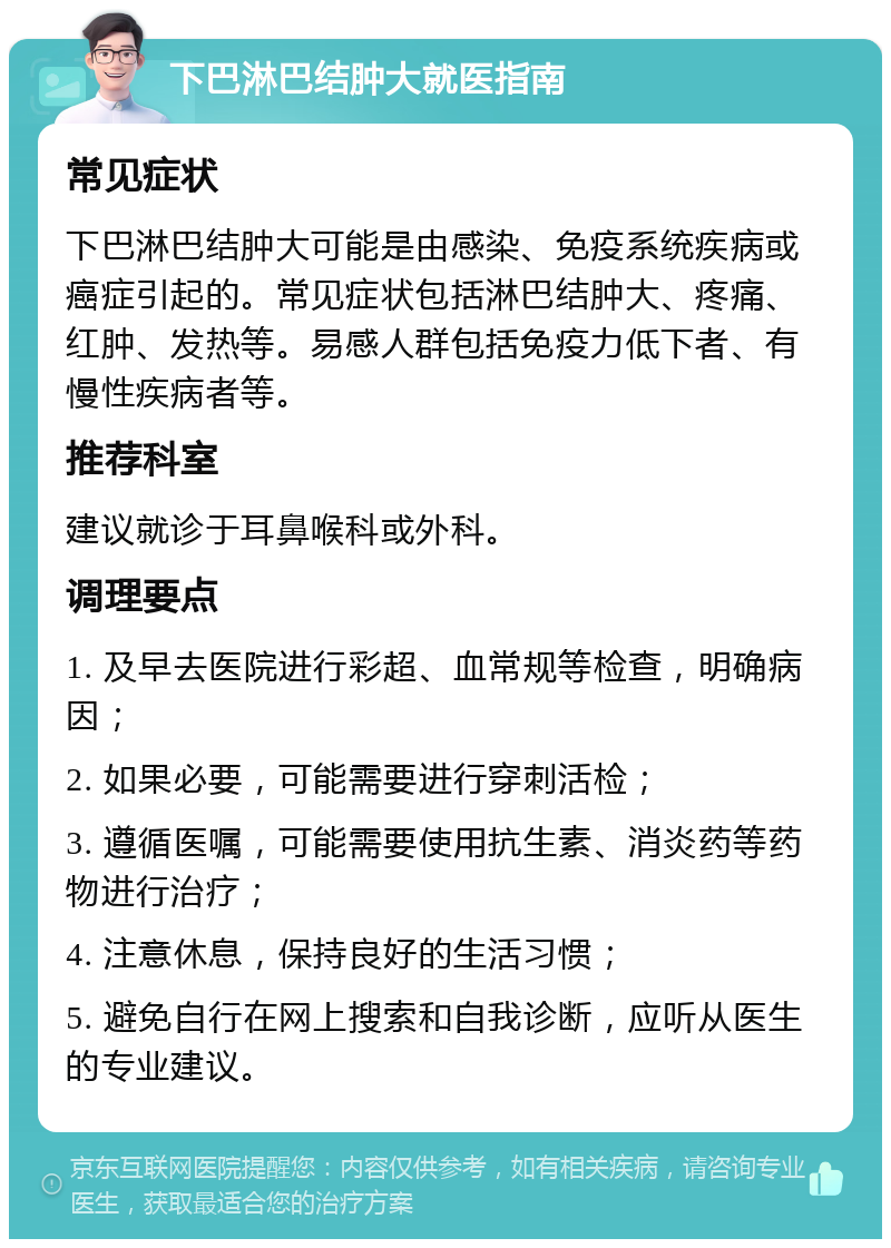 下巴淋巴结肿大就医指南 常见症状 下巴淋巴结肿大可能是由感染、免疫系统疾病或癌症引起的。常见症状包括淋巴结肿大、疼痛、红肿、发热等。易感人群包括免疫力低下者、有慢性疾病者等。 推荐科室 建议就诊于耳鼻喉科或外科。 调理要点 1. 及早去医院进行彩超、血常规等检查，明确病因； 2. 如果必要，可能需要进行穿刺活检； 3. 遵循医嘱，可能需要使用抗生素、消炎药等药物进行治疗； 4. 注意休息，保持良好的生活习惯； 5. 避免自行在网上搜索和自我诊断，应听从医生的专业建议。