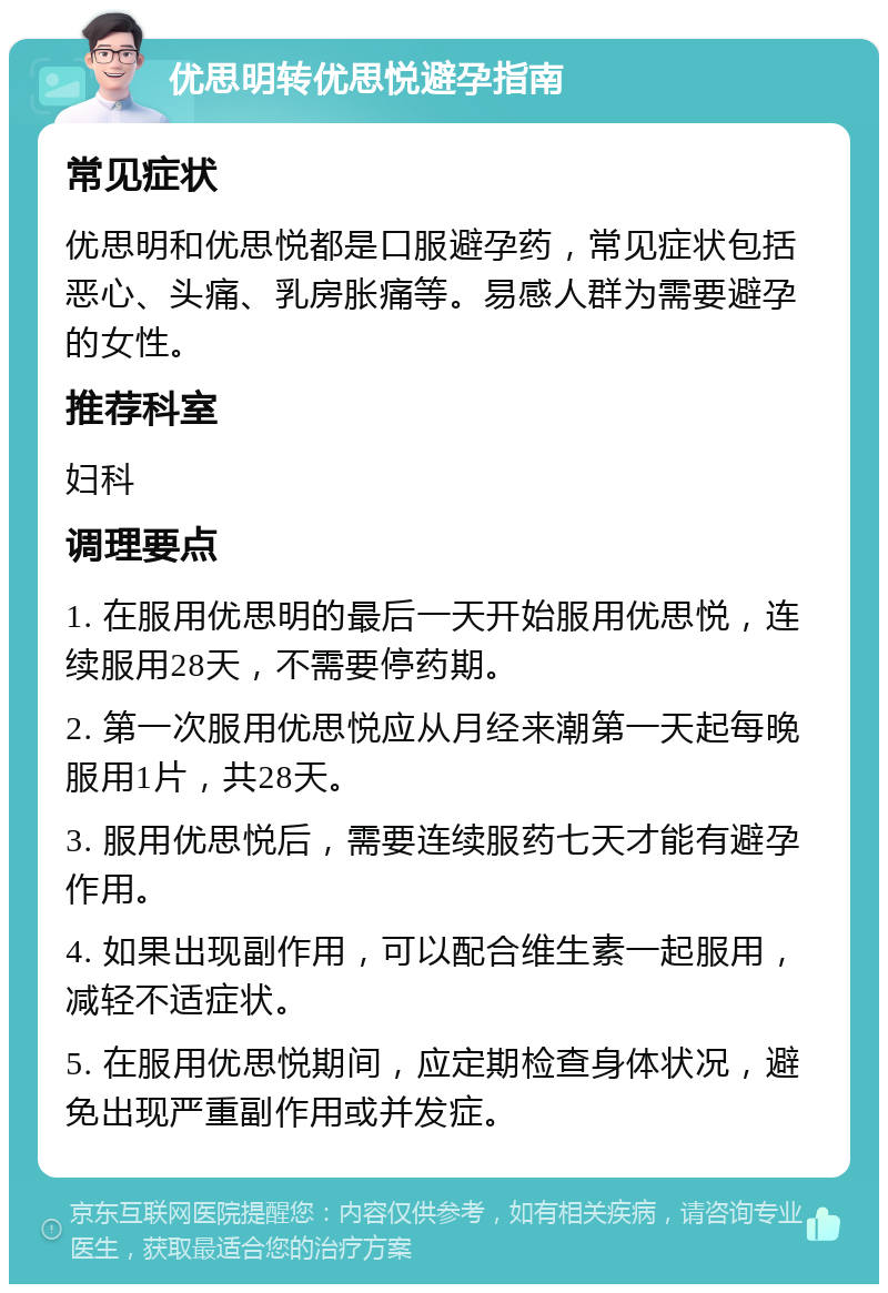 优思明转优思悦避孕指南 常见症状 优思明和优思悦都是口服避孕药，常见症状包括恶心、头痛、乳房胀痛等。易感人群为需要避孕的女性。 推荐科室 妇科 调理要点 1. 在服用优思明的最后一天开始服用优思悦，连续服用28天，不需要停药期。 2. 第一次服用优思悦应从月经来潮第一天起每晚服用1片，共28天。 3. 服用优思悦后，需要连续服药七天才能有避孕作用。 4. 如果出现副作用，可以配合维生素一起服用，减轻不适症状。 5. 在服用优思悦期间，应定期检查身体状况，避免出现严重副作用或并发症。