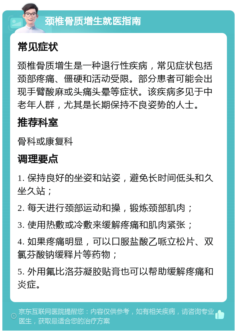 颈椎骨质增生就医指南 常见症状 颈椎骨质增生是一种退行性疾病，常见症状包括颈部疼痛、僵硬和活动受限。部分患者可能会出现手臂酸麻或头痛头晕等症状。该疾病多见于中老年人群，尤其是长期保持不良姿势的人士。 推荐科室 骨科或康复科 调理要点 1. 保持良好的坐姿和站姿，避免长时间低头和久坐久站； 2. 每天进行颈部运动和操，锻炼颈部肌肉； 3. 使用热敷或冷敷来缓解疼痛和肌肉紧张； 4. 如果疼痛明显，可以口服盐酸乙哌立松片、双氯芬酸钠缓释片等药物； 5. 外用氟比洛芬凝胶贴膏也可以帮助缓解疼痛和炎症。