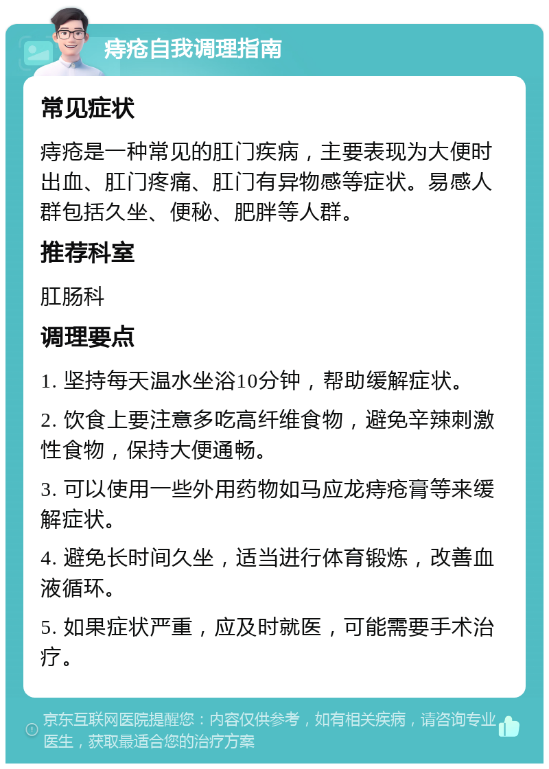 痔疮自我调理指南 常见症状 痔疮是一种常见的肛门疾病，主要表现为大便时出血、肛门疼痛、肛门有异物感等症状。易感人群包括久坐、便秘、肥胖等人群。 推荐科室 肛肠科 调理要点 1. 坚持每天温水坐浴10分钟，帮助缓解症状。 2. 饮食上要注意多吃高纤维食物，避免辛辣刺激性食物，保持大便通畅。 3. 可以使用一些外用药物如马应龙痔疮膏等来缓解症状。 4. 避免长时间久坐，适当进行体育锻炼，改善血液循环。 5. 如果症状严重，应及时就医，可能需要手术治疗。