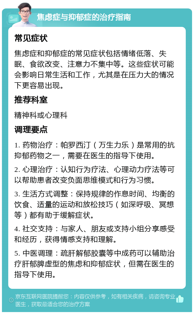 焦虑症与抑郁症的治疗指南 常见症状 焦虑症和抑郁症的常见症状包括情绪低落、失眠、食欲改变、注意力不集中等。这些症状可能会影响日常生活和工作，尤其是在压力大的情况下更容易出现。 推荐科室 精神科或心理科 调理要点 1. 药物治疗：帕罗西汀（万生力乐）是常用的抗抑郁药物之一，需要在医生的指导下使用。 2. 心理治疗：认知行为疗法、心理动力疗法等可以帮助患者改变负面思维模式和行为习惯。 3. 生活方式调整：保持规律的作息时间、均衡的饮食、适量的运动和放松技巧（如深呼吸、冥想等）都有助于缓解症状。 4. 社交支持：与家人、朋友或支持小组分享感受和经历，获得情感支持和理解。 5. 中医调理：疏肝解郁胶囊等中成药可以辅助治疗肝郁脾虚型的焦虑和抑郁症状，但需在医生的指导下使用。