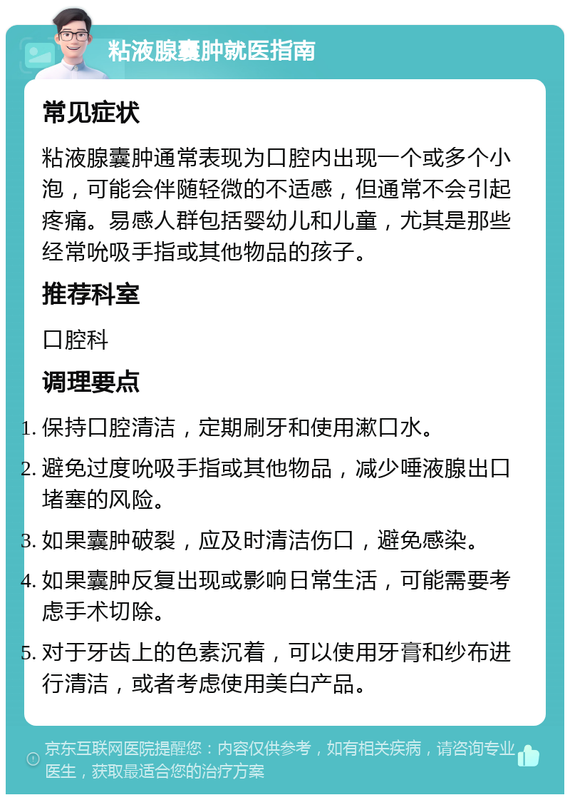 粘液腺囊肿就医指南 常见症状 粘液腺囊肿通常表现为口腔内出现一个或多个小泡，可能会伴随轻微的不适感，但通常不会引起疼痛。易感人群包括婴幼儿和儿童，尤其是那些经常吮吸手指或其他物品的孩子。 推荐科室 口腔科 调理要点 保持口腔清洁，定期刷牙和使用漱口水。 避免过度吮吸手指或其他物品，减少唾液腺出口堵塞的风险。 如果囊肿破裂，应及时清洁伤口，避免感染。 如果囊肿反复出现或影响日常生活，可能需要考虑手术切除。 对于牙齿上的色素沉着，可以使用牙膏和纱布进行清洁，或者考虑使用美白产品。