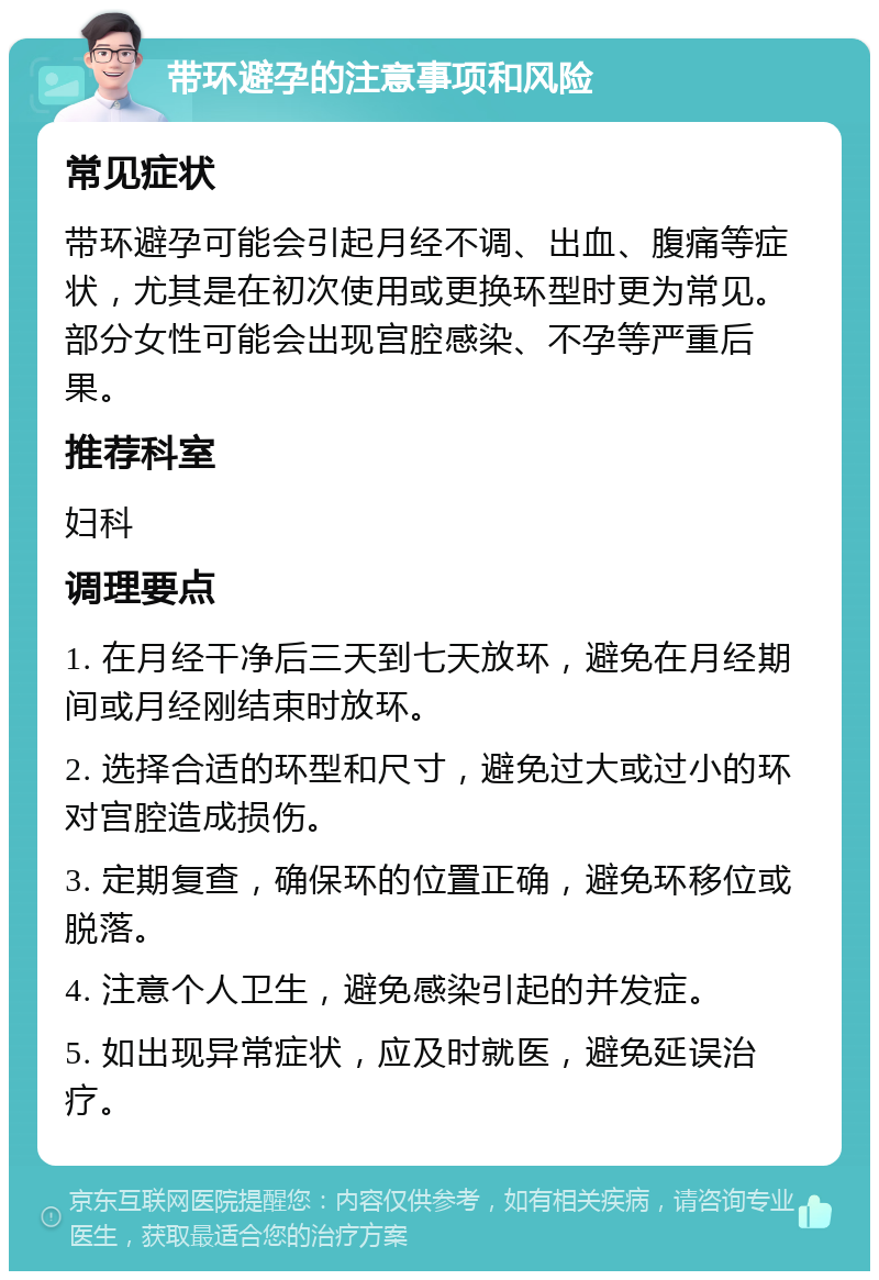 带环避孕的注意事项和风险 常见症状 带环避孕可能会引起月经不调、出血、腹痛等症状，尤其是在初次使用或更换环型时更为常见。部分女性可能会出现宫腔感染、不孕等严重后果。 推荐科室 妇科 调理要点 1. 在月经干净后三天到七天放环，避免在月经期间或月经刚结束时放环。 2. 选择合适的环型和尺寸，避免过大或过小的环对宫腔造成损伤。 3. 定期复查，确保环的位置正确，避免环移位或脱落。 4. 注意个人卫生，避免感染引起的并发症。 5. 如出现异常症状，应及时就医，避免延误治疗。