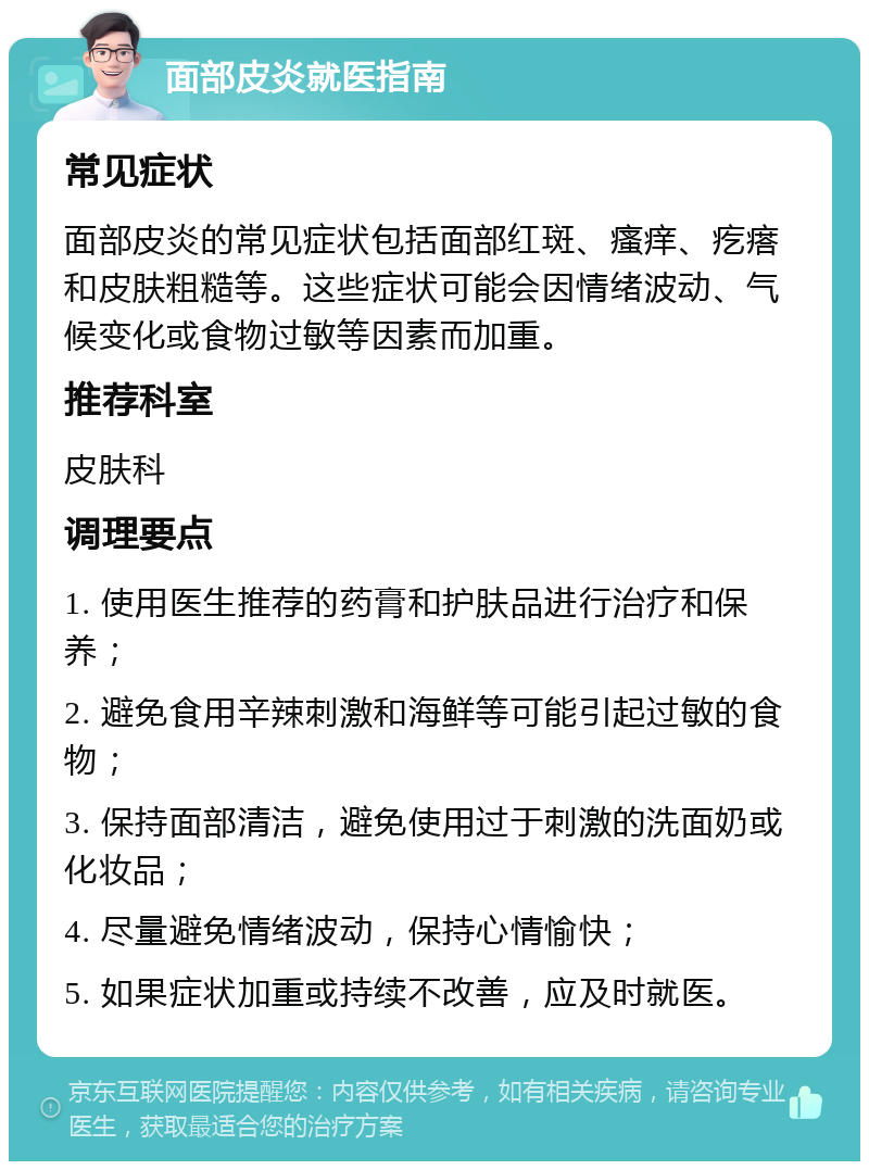 面部皮炎就医指南 常见症状 面部皮炎的常见症状包括面部红斑、瘙痒、疙瘩和皮肤粗糙等。这些症状可能会因情绪波动、气候变化或食物过敏等因素而加重。 推荐科室 皮肤科 调理要点 1. 使用医生推荐的药膏和护肤品进行治疗和保养； 2. 避免食用辛辣刺激和海鲜等可能引起过敏的食物； 3. 保持面部清洁，避免使用过于刺激的洗面奶或化妆品； 4. 尽量避免情绪波动，保持心情愉快； 5. 如果症状加重或持续不改善，应及时就医。