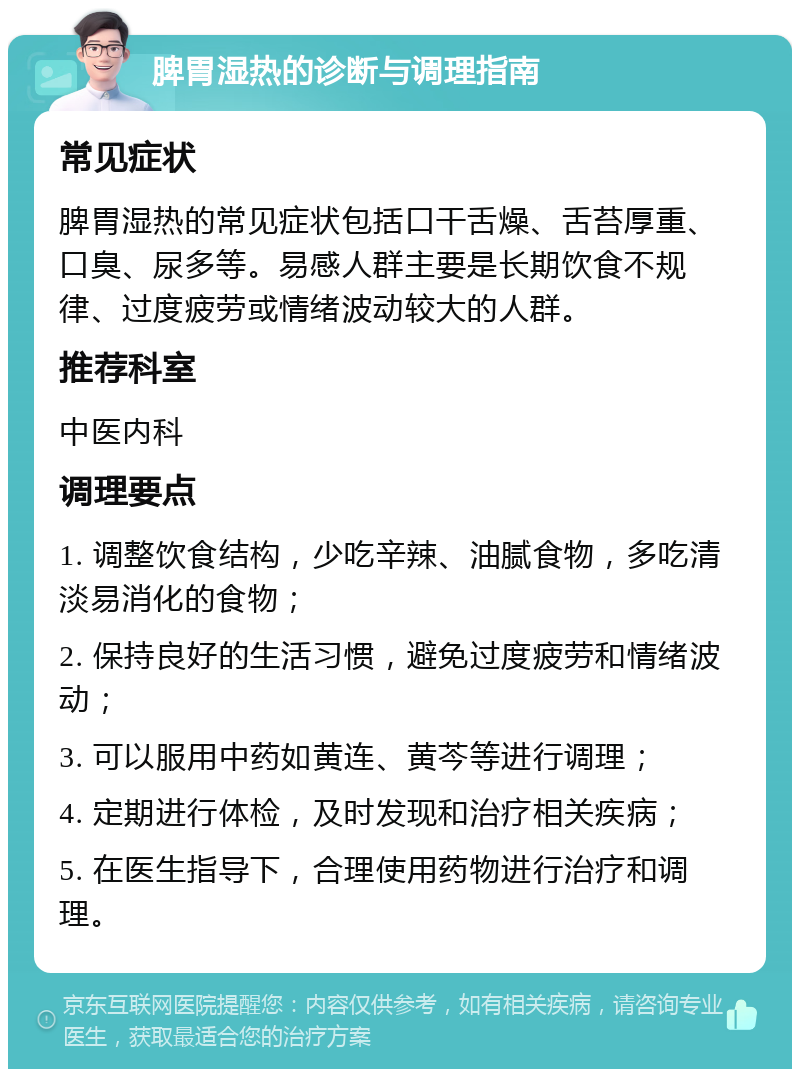 脾胃湿热的诊断与调理指南 常见症状 脾胃湿热的常见症状包括口干舌燥、舌苔厚重、口臭、尿多等。易感人群主要是长期饮食不规律、过度疲劳或情绪波动较大的人群。 推荐科室 中医内科 调理要点 1. 调整饮食结构，少吃辛辣、油腻食物，多吃清淡易消化的食物； 2. 保持良好的生活习惯，避免过度疲劳和情绪波动； 3. 可以服用中药如黄连、黄芩等进行调理； 4. 定期进行体检，及时发现和治疗相关疾病； 5. 在医生指导下，合理使用药物进行治疗和调理。