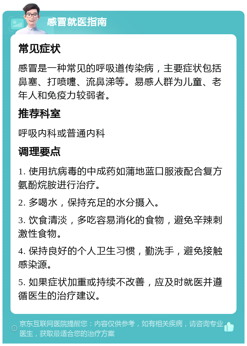 感冒就医指南 常见症状 感冒是一种常见的呼吸道传染病，主要症状包括鼻塞、打喷嚏、流鼻涕等。易感人群为儿童、老年人和免疫力较弱者。 推荐科室 呼吸内科或普通内科 调理要点 1. 使用抗病毒的中成药如蒲地蓝口服液配合复方氨酚烷胺进行治疗。 2. 多喝水，保持充足的水分摄入。 3. 饮食清淡，多吃容易消化的食物，避免辛辣刺激性食物。 4. 保持良好的个人卫生习惯，勤洗手，避免接触感染源。 5. 如果症状加重或持续不改善，应及时就医并遵循医生的治疗建议。