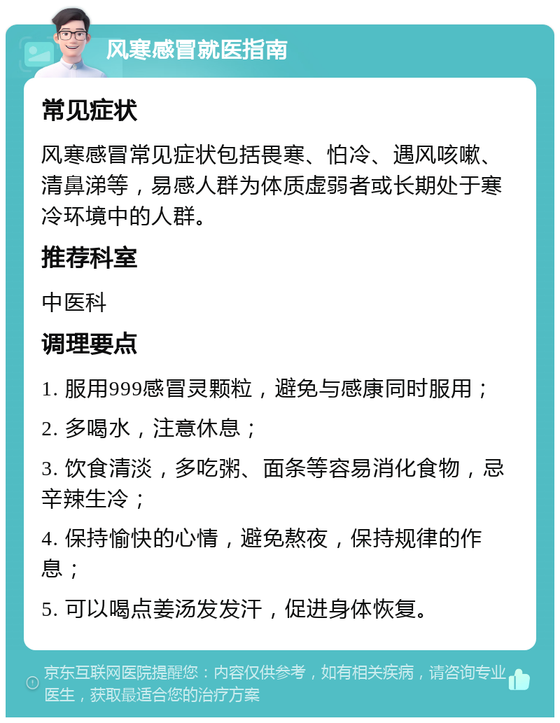 风寒感冒就医指南 常见症状 风寒感冒常见症状包括畏寒、怕冷、遇风咳嗽、清鼻涕等，易感人群为体质虚弱者或长期处于寒冷环境中的人群。 推荐科室 中医科 调理要点 1. 服用999感冒灵颗粒，避免与感康同时服用； 2. 多喝水，注意休息； 3. 饮食清淡，多吃粥、面条等容易消化食物，忌辛辣生冷； 4. 保持愉快的心情，避免熬夜，保持规律的作息； 5. 可以喝点姜汤发发汗，促进身体恢复。