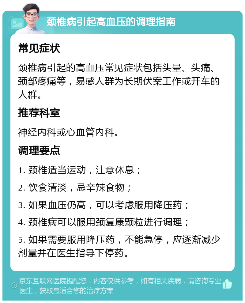 颈椎病引起高血压的调理指南 常见症状 颈椎病引起的高血压常见症状包括头晕、头痛、颈部疼痛等，易感人群为长期伏案工作或开车的人群。 推荐科室 神经内科或心血管内科。 调理要点 1. 颈椎适当运动，注意休息； 2. 饮食清淡，忌辛辣食物； 3. 如果血压仍高，可以考虑服用降压药； 4. 颈椎病可以服用颈复康颗粒进行调理； 5. 如果需要服用降压药，不能急停，应逐渐减少剂量并在医生指导下停药。