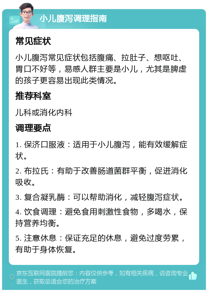 小儿腹泻调理指南 常见症状 小儿腹泻常见症状包括腹痛、拉肚子、想呕吐、胃口不好等，易感人群主要是小儿，尤其是脾虚的孩子更容易出现此类情况。 推荐科室 儿科或消化内科 调理要点 1. 保济口服液：适用于小儿腹泻，能有效缓解症状。 2. 布拉氏：有助于改善肠道菌群平衡，促进消化吸收。 3. 复合凝乳酶：可以帮助消化，减轻腹泻症状。 4. 饮食调理：避免食用刺激性食物，多喝水，保持营养均衡。 5. 注意休息：保证充足的休息，避免过度劳累，有助于身体恢复。