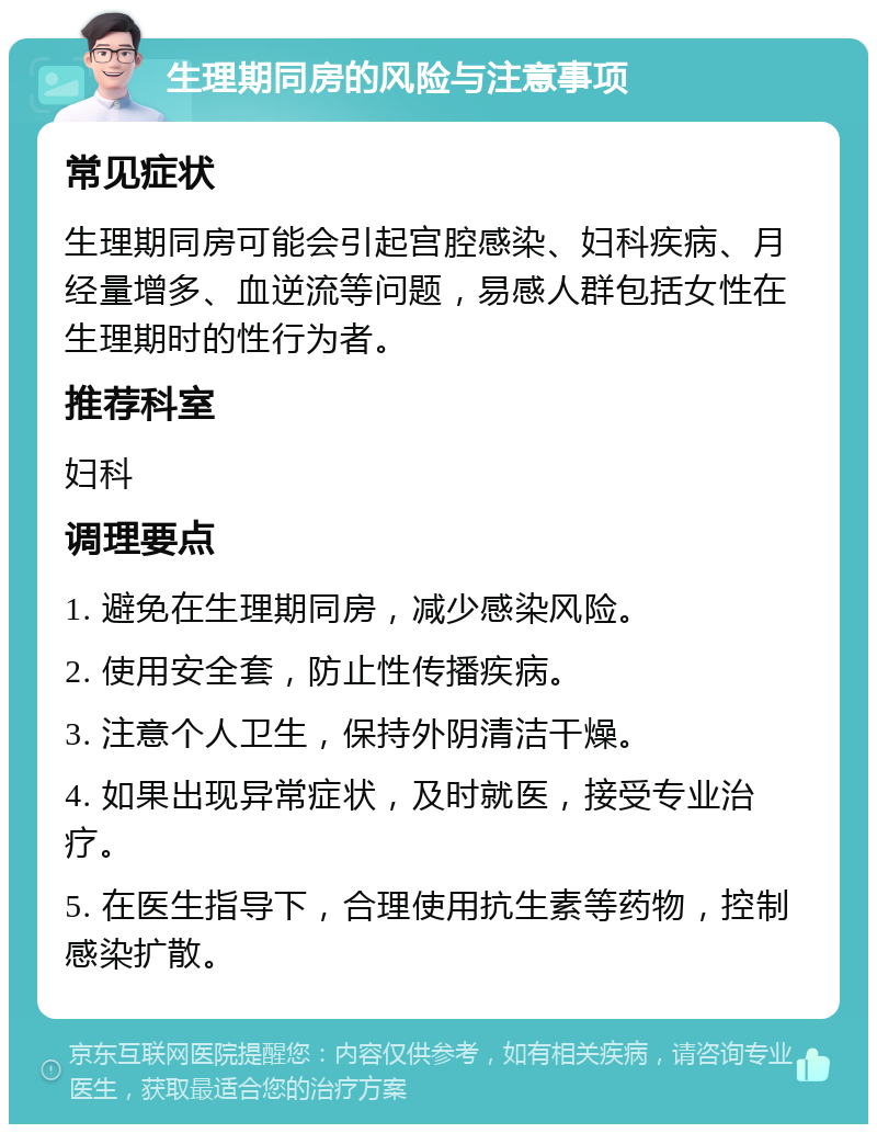 生理期同房的风险与注意事项 常见症状 生理期同房可能会引起宫腔感染、妇科疾病、月经量增多、血逆流等问题，易感人群包括女性在生理期时的性行为者。 推荐科室 妇科 调理要点 1. 避免在生理期同房，减少感染风险。 2. 使用安全套，防止性传播疾病。 3. 注意个人卫生，保持外阴清洁干燥。 4. 如果出现异常症状，及时就医，接受专业治疗。 5. 在医生指导下，合理使用抗生素等药物，控制感染扩散。