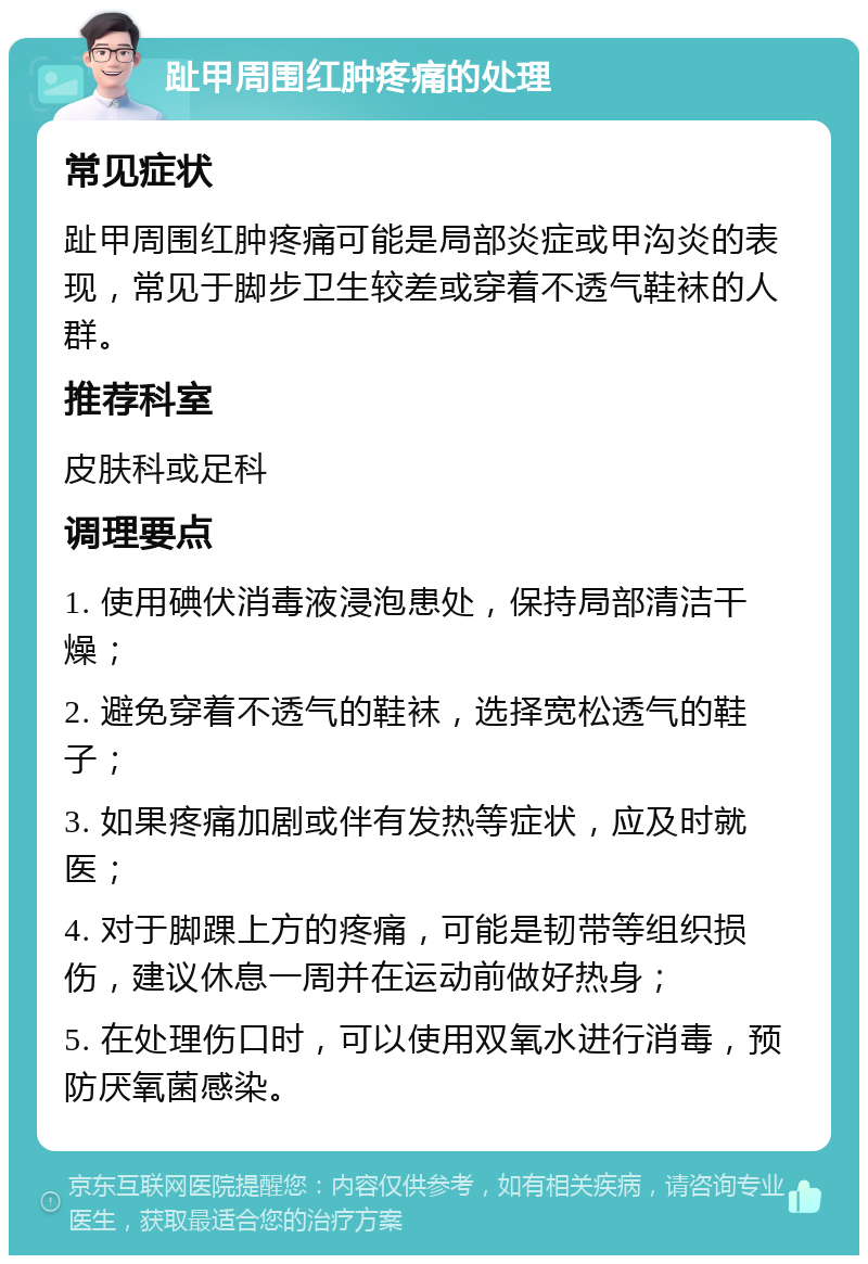 趾甲周围红肿疼痛的处理 常见症状 趾甲周围红肿疼痛可能是局部炎症或甲沟炎的表现，常见于脚步卫生较差或穿着不透气鞋袜的人群。 推荐科室 皮肤科或足科 调理要点 1. 使用碘伏消毒液浸泡患处，保持局部清洁干燥； 2. 避免穿着不透气的鞋袜，选择宽松透气的鞋子； 3. 如果疼痛加剧或伴有发热等症状，应及时就医； 4. 对于脚踝上方的疼痛，可能是韧带等组织损伤，建议休息一周并在运动前做好热身； 5. 在处理伤口时，可以使用双氧水进行消毒，预防厌氧菌感染。