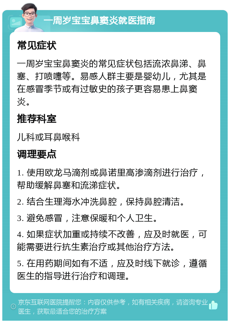 一周岁宝宝鼻窦炎就医指南 常见症状 一周岁宝宝鼻窦炎的常见症状包括流浓鼻涕、鼻塞、打喷嚏等。易感人群主要是婴幼儿，尤其是在感冒季节或有过敏史的孩子更容易患上鼻窦炎。 推荐科室 儿科或耳鼻喉科 调理要点 1. 使用欧龙马滴剂或鼻诺里高渗滴剂进行治疗，帮助缓解鼻塞和流涕症状。 2. 结合生理海水冲洗鼻腔，保持鼻腔清洁。 3. 避免感冒，注意保暖和个人卫生。 4. 如果症状加重或持续不改善，应及时就医，可能需要进行抗生素治疗或其他治疗方法。 5. 在用药期间如有不适，应及时线下就诊，遵循医生的指导进行治疗和调理。