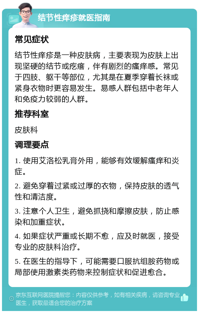 结节性痒疹就医指南 常见症状 结节性痒疹是一种皮肤病，主要表现为皮肤上出现坚硬的结节或疙瘩，伴有剧烈的瘙痒感。常见于四肢、躯干等部位，尤其是在夏季穿着长袜或紧身衣物时更容易发生。易感人群包括中老年人和免疫力较弱的人群。 推荐科室 皮肤科 调理要点 1. 使用艾洛松乳膏外用，能够有效缓解瘙痒和炎症。 2. 避免穿着过紧或过厚的衣物，保持皮肤的透气性和清洁度。 3. 注意个人卫生，避免抓挠和摩擦皮肤，防止感染和加重症状。 4. 如果症状严重或长期不愈，应及时就医，接受专业的皮肤科治疗。 5. 在医生的指导下，可能需要口服抗组胺药物或局部使用激素类药物来控制症状和促进愈合。