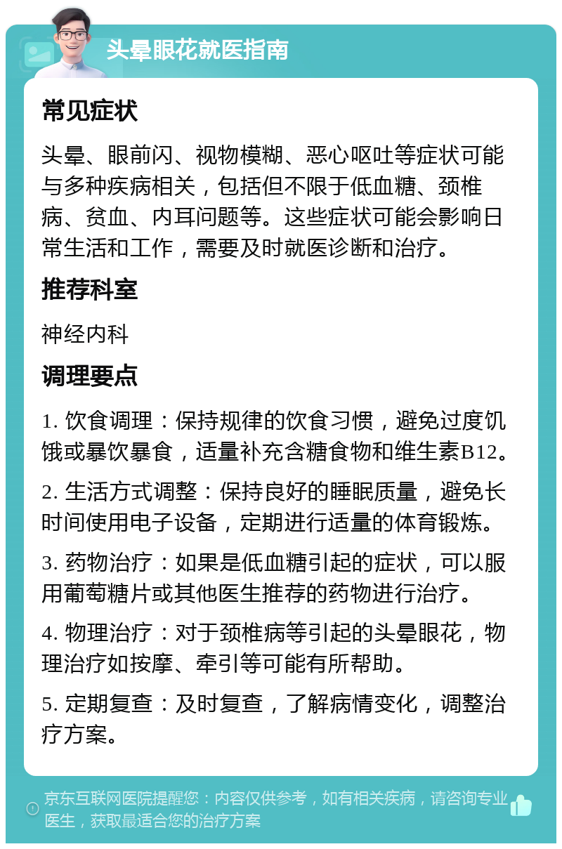 头晕眼花就医指南 常见症状 头晕、眼前闪、视物模糊、恶心呕吐等症状可能与多种疾病相关，包括但不限于低血糖、颈椎病、贫血、内耳问题等。这些症状可能会影响日常生活和工作，需要及时就医诊断和治疗。 推荐科室 神经内科 调理要点 1. 饮食调理：保持规律的饮食习惯，避免过度饥饿或暴饮暴食，适量补充含糖食物和维生素B12。 2. 生活方式调整：保持良好的睡眠质量，避免长时间使用电子设备，定期进行适量的体育锻炼。 3. 药物治疗：如果是低血糖引起的症状，可以服用葡萄糖片或其他医生推荐的药物进行治疗。 4. 物理治疗：对于颈椎病等引起的头晕眼花，物理治疗如按摩、牵引等可能有所帮助。 5. 定期复查：及时复查，了解病情变化，调整治疗方案。