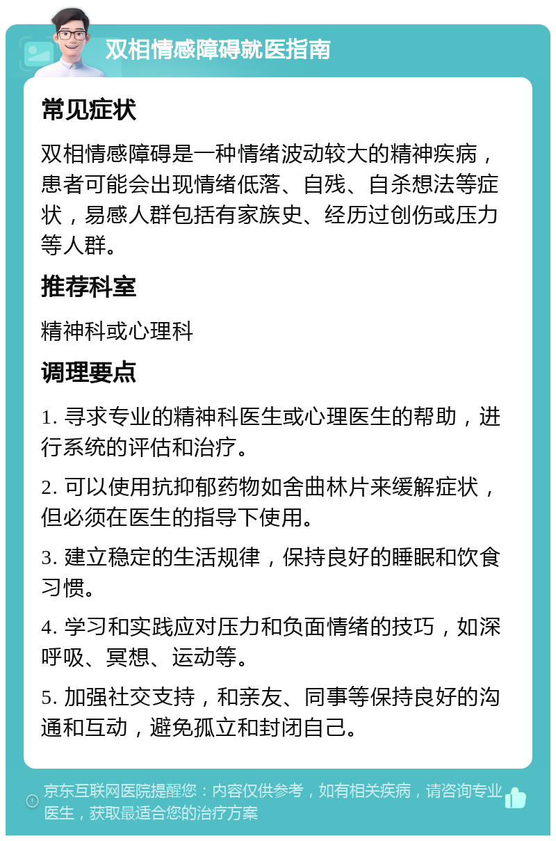 双相情感障碍就医指南 常见症状 双相情感障碍是一种情绪波动较大的精神疾病，患者可能会出现情绪低落、自残、自杀想法等症状，易感人群包括有家族史、经历过创伤或压力等人群。 推荐科室 精神科或心理科 调理要点 1. 寻求专业的精神科医生或心理医生的帮助，进行系统的评估和治疗。 2. 可以使用抗抑郁药物如舍曲林片来缓解症状，但必须在医生的指导下使用。 3. 建立稳定的生活规律，保持良好的睡眠和饮食习惯。 4. 学习和实践应对压力和负面情绪的技巧，如深呼吸、冥想、运动等。 5. 加强社交支持，和亲友、同事等保持良好的沟通和互动，避免孤立和封闭自己。