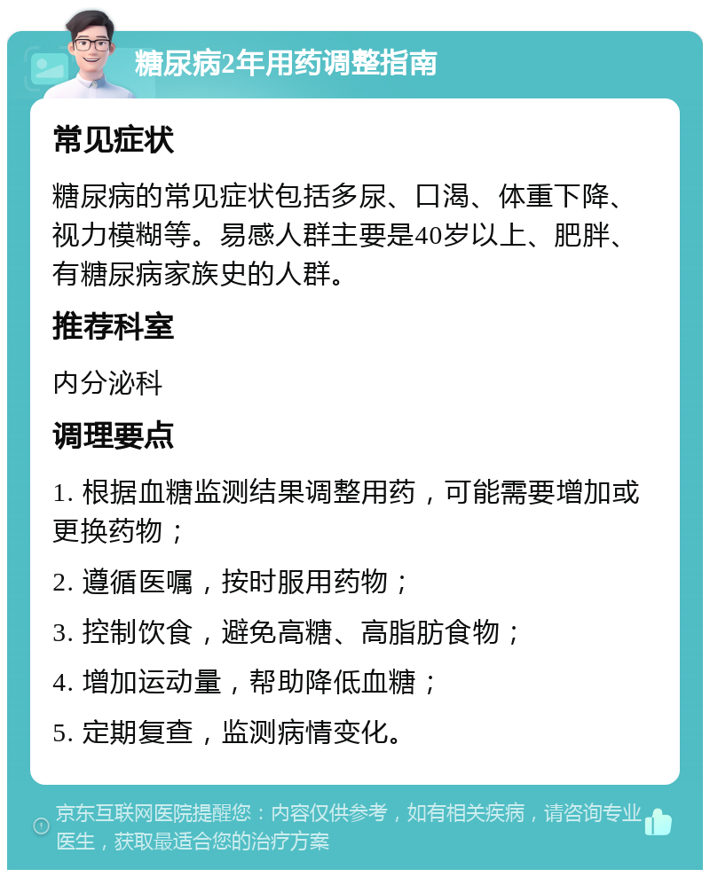 糖尿病2年用药调整指南 常见症状 糖尿病的常见症状包括多尿、口渴、体重下降、视力模糊等。易感人群主要是40岁以上、肥胖、有糖尿病家族史的人群。 推荐科室 内分泌科 调理要点 1. 根据血糖监测结果调整用药，可能需要增加或更换药物； 2. 遵循医嘱，按时服用药物； 3. 控制饮食，避免高糖、高脂肪食物； 4. 增加运动量，帮助降低血糖； 5. 定期复查，监测病情变化。