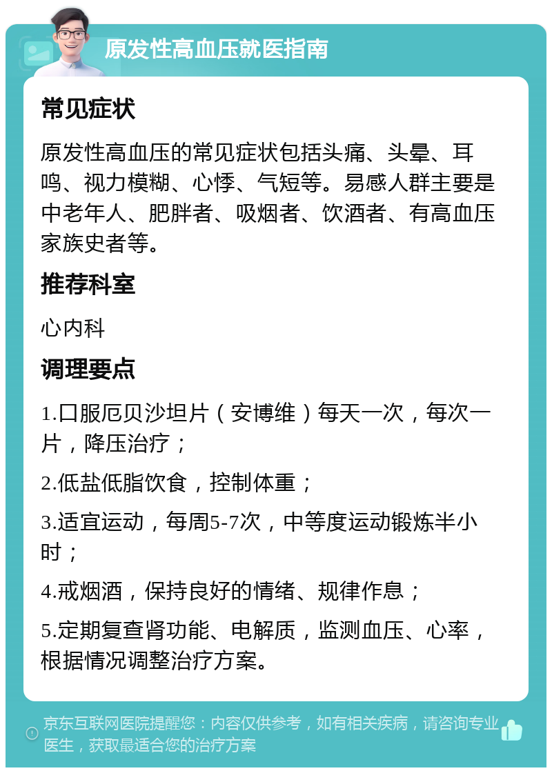 原发性高血压就医指南 常见症状 原发性高血压的常见症状包括头痛、头晕、耳鸣、视力模糊、心悸、气短等。易感人群主要是中老年人、肥胖者、吸烟者、饮酒者、有高血压家族史者等。 推荐科室 心内科 调理要点 1.口服厄贝沙坦片（安博维）每天一次，每次一片，降压治疗； 2.低盐低脂饮食，控制体重； 3.适宜运动，每周5-7次，中等度运动锻炼半小时； 4.戒烟酒，保持良好的情绪、规律作息； 5.定期复查肾功能、电解质，监测血压、心率，根据情况调整治疗方案。