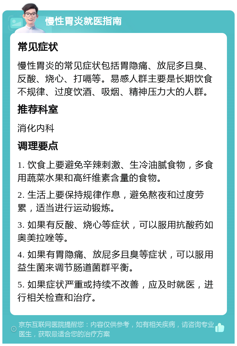 慢性胃炎就医指南 常见症状 慢性胃炎的常见症状包括胃隐痛、放屁多且臭、反酸、烧心、打嗝等。易感人群主要是长期饮食不规律、过度饮酒、吸烟、精神压力大的人群。 推荐科室 消化内科 调理要点 1. 饮食上要避免辛辣刺激、生冷油腻食物，多食用蔬菜水果和高纤维素含量的食物。 2. 生活上要保持规律作息，避免熬夜和过度劳累，适当进行运动锻炼。 3. 如果有反酸、烧心等症状，可以服用抗酸药如奥美拉唑等。 4. 如果有胃隐痛、放屁多且臭等症状，可以服用益生菌来调节肠道菌群平衡。 5. 如果症状严重或持续不改善，应及时就医，进行相关检查和治疗。