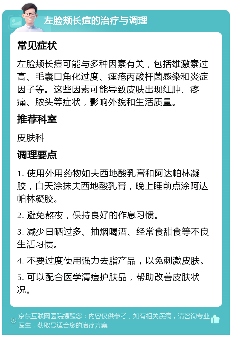 左脸颊长痘的治疗与调理 常见症状 左脸颊长痘可能与多种因素有关，包括雄激素过高、毛囊口角化过度、痤疮丙酸杆菌感染和炎症因子等。这些因素可能导致皮肤出现红肿、疼痛、脓头等症状，影响外貌和生活质量。 推荐科室 皮肤科 调理要点 1. 使用外用药物如夫西地酸乳膏和阿达帕林凝胶，白天涂抹夫西地酸乳膏，晚上睡前点涂阿达帕林凝胶。 2. 避免熬夜，保持良好的作息习惯。 3. 减少日晒过多、抽烟喝酒、经常食甜食等不良生活习惯。 4. 不要过度使用强力去脂产品，以免刺激皮肤。 5. 可以配合医学清痘护肤品，帮助改善皮肤状况。