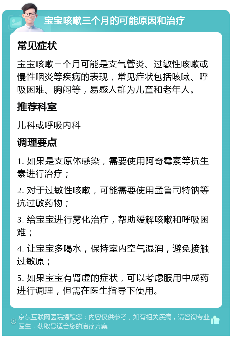 宝宝咳嗽三个月的可能原因和治疗 常见症状 宝宝咳嗽三个月可能是支气管炎、过敏性咳嗽或慢性咽炎等疾病的表现，常见症状包括咳嗽、呼吸困难、胸闷等，易感人群为儿童和老年人。 推荐科室 儿科或呼吸内科 调理要点 1. 如果是支原体感染，需要使用阿奇霉素等抗生素进行治疗； 2. 对于过敏性咳嗽，可能需要使用孟鲁司特钠等抗过敏药物； 3. 给宝宝进行雾化治疗，帮助缓解咳嗽和呼吸困难； 4. 让宝宝多喝水，保持室内空气湿润，避免接触过敏原； 5. 如果宝宝有肾虚的症状，可以考虑服用中成药进行调理，但需在医生指导下使用。