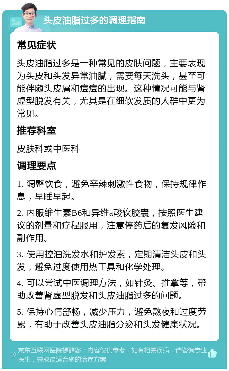 头皮油脂过多的调理指南 常见症状 头皮油脂过多是一种常见的皮肤问题，主要表现为头皮和头发异常油腻，需要每天洗头，甚至可能伴随头皮屑和痘痘的出现。这种情况可能与肾虚型脱发有关，尤其是在细软发质的人群中更为常见。 推荐科室 皮肤科或中医科 调理要点 1. 调整饮食，避免辛辣刺激性食物，保持规律作息，早睡早起。 2. 内服维生素B6和异维a酸软胶囊，按照医生建议的剂量和疗程服用，注意停药后的复发风险和副作用。 3. 使用控油洗发水和护发素，定期清洁头皮和头发，避免过度使用热工具和化学处理。 4. 可以尝试中医调理方法，如针灸、推拿等，帮助改善肾虚型脱发和头皮油脂过多的问题。 5. 保持心情舒畅，减少压力，避免熬夜和过度劳累，有助于改善头皮油脂分泌和头发健康状况。