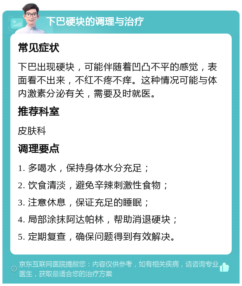 下巴硬块的调理与治疗 常见症状 下巴出现硬块，可能伴随着凹凸不平的感觉，表面看不出来，不红不疼不痒。这种情况可能与体内激素分泌有关，需要及时就医。 推荐科室 皮肤科 调理要点 1. 多喝水，保持身体水分充足； 2. 饮食清淡，避免辛辣刺激性食物； 3. 注意休息，保证充足的睡眠； 4. 局部涂抹阿达帕林，帮助消退硬块； 5. 定期复查，确保问题得到有效解决。