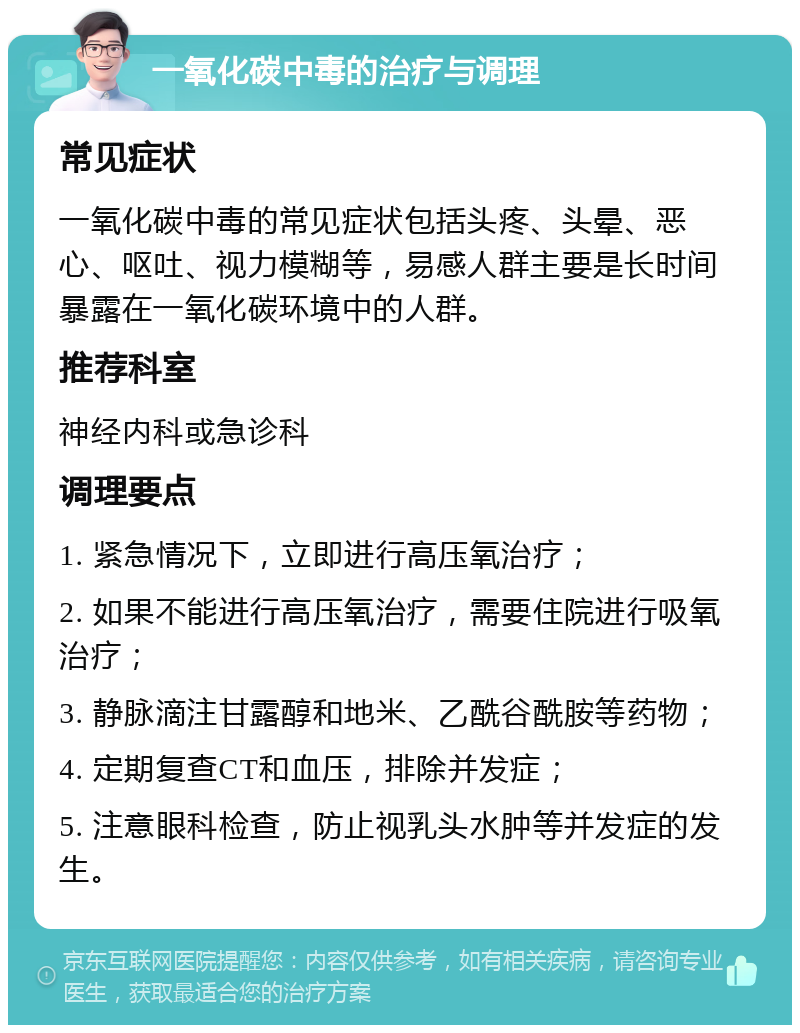 一氧化碳中毒的治疗与调理 常见症状 一氧化碳中毒的常见症状包括头疼、头晕、恶心、呕吐、视力模糊等，易感人群主要是长时间暴露在一氧化碳环境中的人群。 推荐科室 神经内科或急诊科 调理要点 1. 紧急情况下，立即进行高压氧治疗； 2. 如果不能进行高压氧治疗，需要住院进行吸氧治疗； 3. 静脉滴注甘露醇和地米、乙酰谷酰胺等药物； 4. 定期复查CT和血压，排除并发症； 5. 注意眼科检查，防止视乳头水肿等并发症的发生。