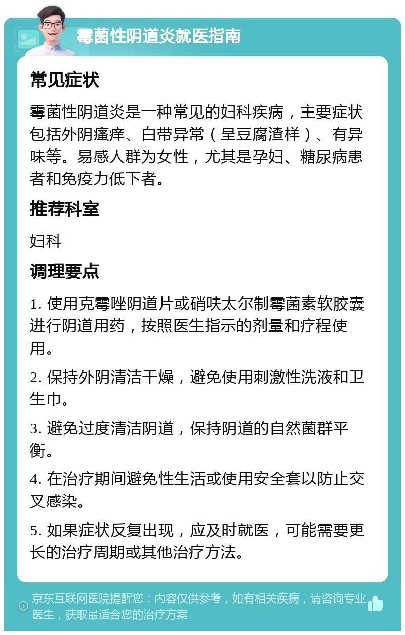 霉菌性阴道炎就医指南 常见症状 霉菌性阴道炎是一种常见的妇科疾病，主要症状包括外阴瘙痒、白带异常（呈豆腐渣样）、有异味等。易感人群为女性，尤其是孕妇、糖尿病患者和免疫力低下者。 推荐科室 妇科 调理要点 1. 使用克霉唑阴道片或硝呋太尔制霉菌素软胶囊进行阴道用药，按照医生指示的剂量和疗程使用。 2. 保持外阴清洁干燥，避免使用刺激性洗液和卫生巾。 3. 避免过度清洁阴道，保持阴道的自然菌群平衡。 4. 在治疗期间避免性生活或使用安全套以防止交叉感染。 5. 如果症状反复出现，应及时就医，可能需要更长的治疗周期或其他治疗方法。