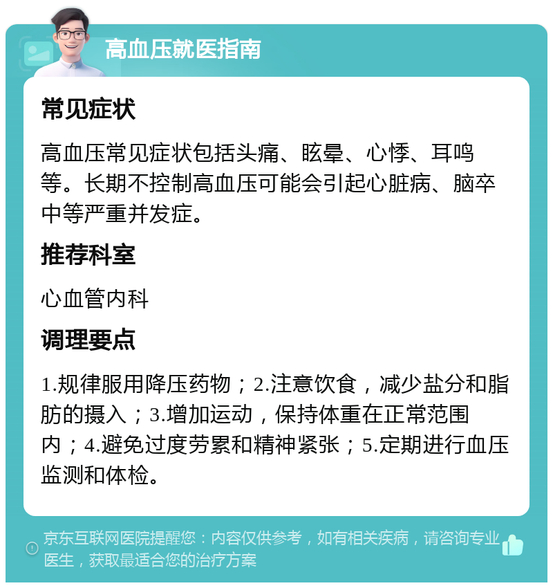 高血压就医指南 常见症状 高血压常见症状包括头痛、眩晕、心悸、耳鸣等。长期不控制高血压可能会引起心脏病、脑卒中等严重并发症。 推荐科室 心血管内科 调理要点 1.规律服用降压药物；2.注意饮食，减少盐分和脂肪的摄入；3.增加运动，保持体重在正常范围内；4.避免过度劳累和精神紧张；5.定期进行血压监测和体检。