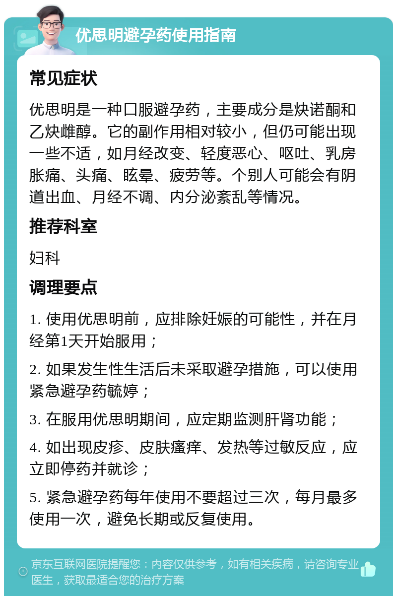 优思明避孕药使用指南 常见症状 优思明是一种口服避孕药，主要成分是炔诺酮和乙炔雌醇。它的副作用相对较小，但仍可能出现一些不适，如月经改变、轻度恶心、呕吐、乳房胀痛、头痛、眩晕、疲劳等。个别人可能会有阴道出血、月经不调、内分泌紊乱等情况。 推荐科室 妇科 调理要点 1. 使用优思明前，应排除妊娠的可能性，并在月经第1天开始服用； 2. 如果发生性生活后未采取避孕措施，可以使用紧急避孕药毓婷； 3. 在服用优思明期间，应定期监测肝肾功能； 4. 如出现皮疹、皮肤瘙痒、发热等过敏反应，应立即停药并就诊； 5. 紧急避孕药每年使用不要超过三次，每月最多使用一次，避免长期或反复使用。