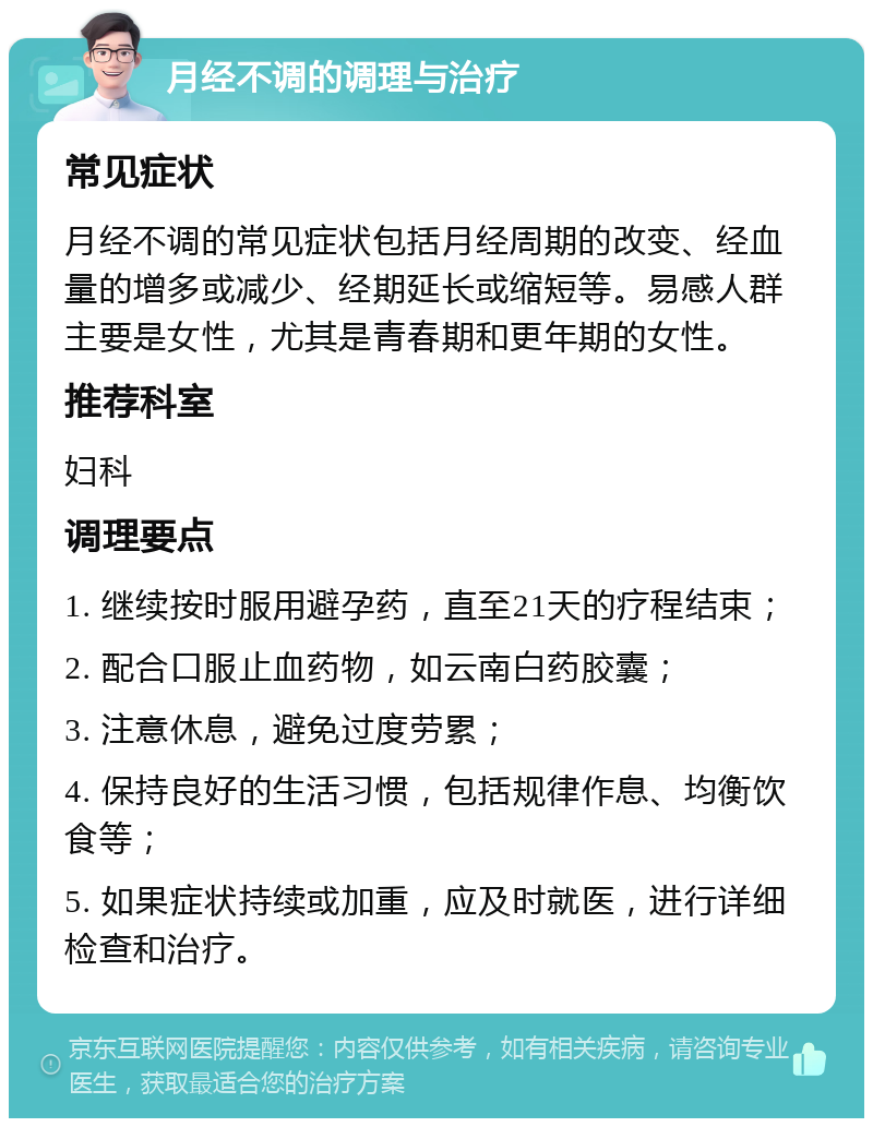 月经不调的调理与治疗 常见症状 月经不调的常见症状包括月经周期的改变、经血量的增多或减少、经期延长或缩短等。易感人群主要是女性，尤其是青春期和更年期的女性。 推荐科室 妇科 调理要点 1. 继续按时服用避孕药，直至21天的疗程结束； 2. 配合口服止血药物，如云南白药胶囊； 3. 注意休息，避免过度劳累； 4. 保持良好的生活习惯，包括规律作息、均衡饮食等； 5. 如果症状持续或加重，应及时就医，进行详细检查和治疗。